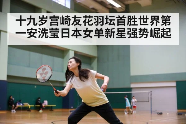 十九岁宫崎友花羽坛首胜世界第一安洗莹日本女单新星强势崛起